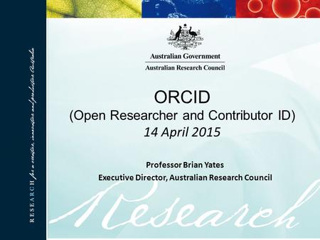 ORCID (Open Researcher and Contributor ID) 14 April 2015 Professor Brian Yates Executive Director, Australian Research Council.