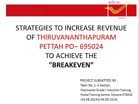 STRATEGIES TO INCREASE REVENUE OF THIRUVANANTHAPURAM PETTAH PO– 695024 TO ACHIEVE THE BREAKEVEN” PROJECT SUBMITTED BY : Team No. 2, A Section, Postmaster.