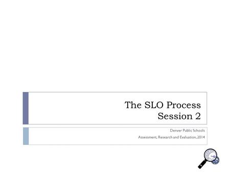 The SLO Process Session 2 Denver Public Schools Assessment, Research and Evaluation, 2014.