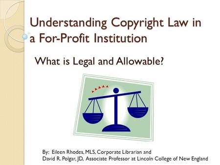 Understanding Copyright Law in a For-Profit Institution What is Legal and Allowable? By: Eileen Rhodes, MLS, Corporate Librarian and David R. Polgar, JD,