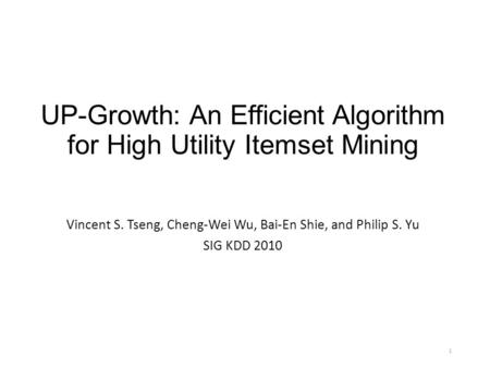 1 UP-Growth: An Efficient Algorithm for High Utility Itemset Mining Vincent S. Tseng, Cheng-Wei Wu, Bai-En Shie, and Philip S. Yu SIG KDD 2010.
