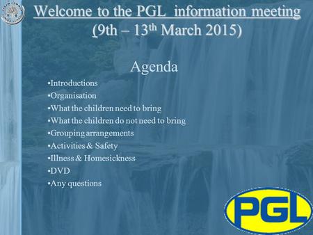 Welcome to the PGL information meeting (9th – 13 th March 2015) Agenda Introductions Organisation What the children need to bring What the children do.