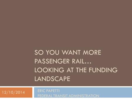 SO YOU WANT MORE PASSENGER RAIL… LOOKING AT THE FUNDING LANDSCAPE ERIC PAPETTI FEDERAL TRANSIT ADMINISTRATION 12/10/2014.