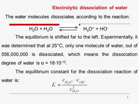 1 Electrolytic dissociation of water The water molecules dissociates according to the reaction: H 2 O + H 2 O H 3 O + + HO - The equilibrium is shifted.