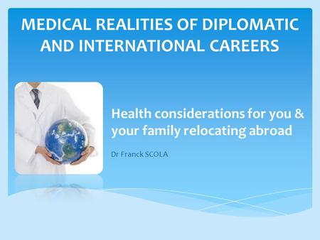 MEDICAL REALITIES OF DIPLOMATIC AND INTERNATIONAL CAREERS Health considerations for you & your family relocating abroad Dr Franck SCOLA.