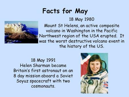 Facts for May 18 May 1980 Mount St Helens, an active composite volcano in Washington in the Pacific Northwest region of the USA erupted. It was the worst.