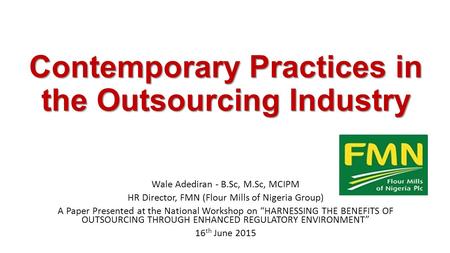 Contemporary Practices in the Outsourcing Industry Wale Adediran - B.Sc, M.Sc, MCIPM HR Director, FMN (Flour Mills of Nigeria Group) A Paper Presented.