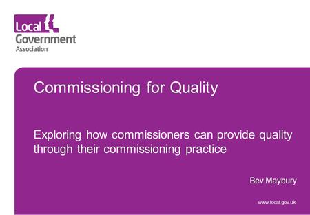 Commissioning for Quality Exploring how commissioners can provide quality through their commissioning practice Bev Maybury www.local.gov.uk.