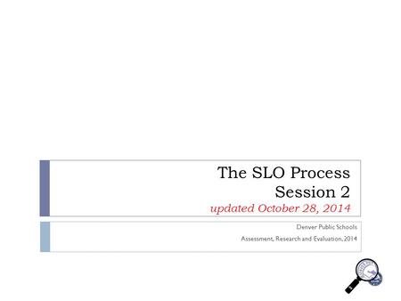 The SLO Process Session 2 updated October 28, 2014 Denver Public Schools Assessment, Research and Evaluation, 2014.