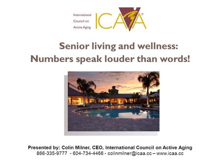 Senior living and wellness: Numbers speak louder than words! Presented by: Colin Milner, CEO, International Council on Active Aging 866-335-9777 - 604-734-4466.