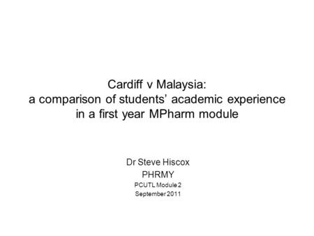 Cardiff v Malaysia: a comparison of students’ academic experience in a first year MPharm module Dr Steve Hiscox PHRMY PCUTL Module 2 September 2011.