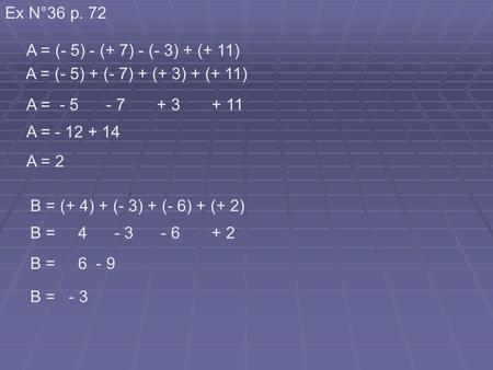 Ex N°36 p. 72 A = (- 5) - (+ 7) - (- 3) + (+ 11) A = - 5 - 7 + 3 + 11 A = - 12 + 14 A = (- 5) + (- 7) + (+ 3) + (+ 11) A = 2 B = (+ 4) + (- 3) + (- 6)