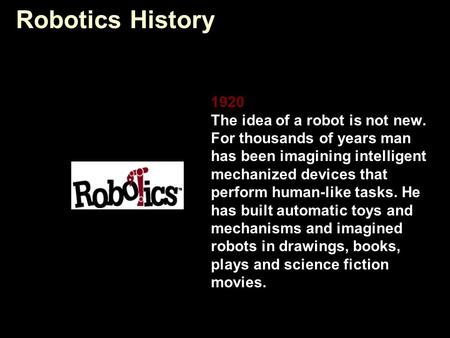 Robotics History 1920 The idea of a robot is not new. For thousands of years man has been imagining intelligent mechanized devices that perform human-like.