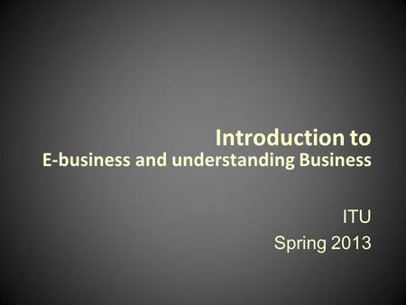 Introduction to E-business and understanding Business ITU Spring 2013.