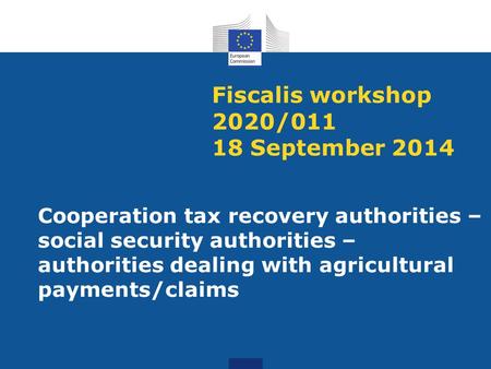 Fiscalis workshop 2020/011 18 September 2014 Cooperation tax recovery authorities – social security authorities – authorities dealing with agricultural.