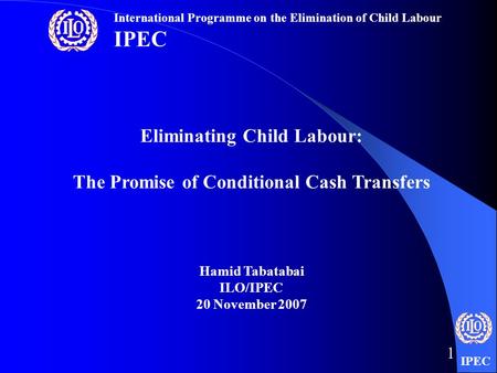 IPEC 1 Eliminating Child Labour: The Promise of Conditional Cash Transfers Hamid Tabatabai ILO/IPEC 20 November 2007 International Programme on the Elimination.