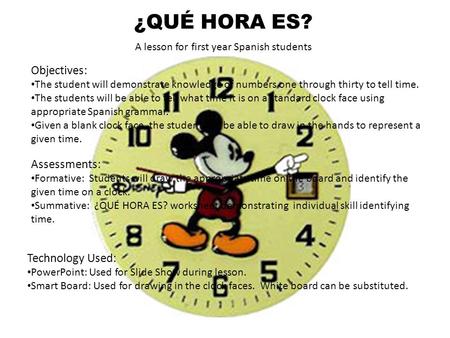 ¿QUÉ HORA ES? A lesson for first year Spanish students Objectives: The student will demonstrate knowledge of numbers one through thirty to tell time. The.