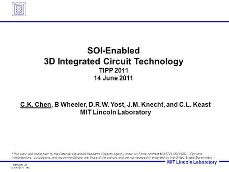 MIT Lincoln Laboratory TIPP 2011 p1 14 June 2011 ckc SOI-Enabled 3D Integrated Circuit Technology TIPP 2011 14 June 2011 C.K. Chen, B Wheeler, D.R.W. Yost,