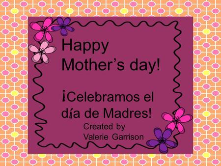Happy Mother’s day! ¡ Celebramos el d í a de Madres! Created by Valerie Garrison.