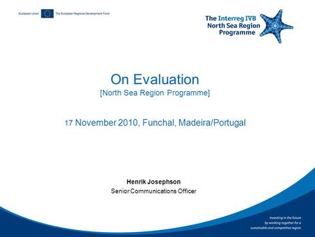 On Evaluation [North Sea Region Programme] 17 November 2010, Funchal, Madeira/Portugal Henrik Josephson Senior Communications Officer.