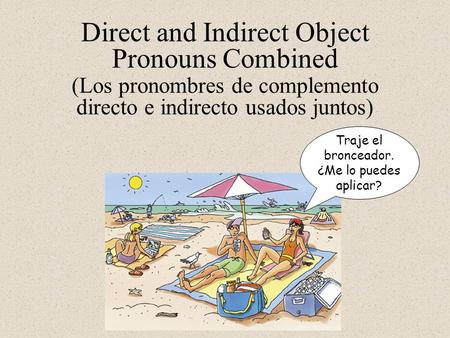 Direct and Indirect Object Pronouns Combined Traje el bronceador. ¿Me lo puedes aplicar? (Los pronombres de complemento directo e indirecto usados juntos)