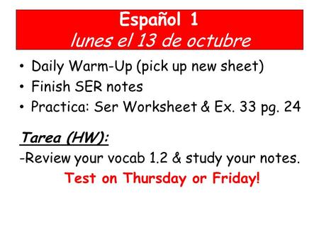 Español 1 lunes el 13 de octubre Daily Warm-Up (pick up new sheet) Finish SER notes Practica: Ser Worksheet & Ex. 33 pg. 24 Tarea (HW): -Review your vocab.