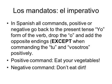 Los mandatos: el imperativo In Spanish all commands, positive or negative go back to the present tense “Yo” form of the verb, drop the “o” and add the.