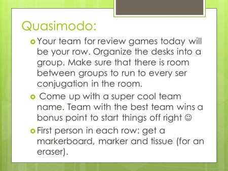 Quasimodo:  Your team for review games today will be your row. Organize the desks into a group. Make sure that there is room between groups to run to.