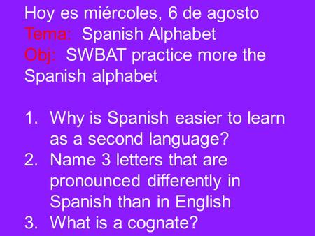 Hoy es miércoles, 6 de agosto Tema: Spanish Alphabet Obj: SWBAT practice more the Spanish alphabet 1.Why is Spanish easier to learn as a second language?