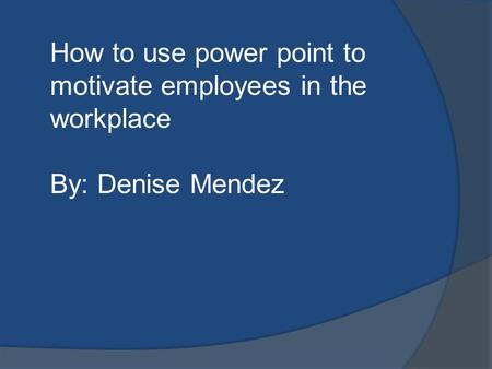 How to use power point to motivate employees in the workplace By: Denise Mendez.