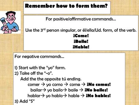 Remember how to form them? For positive/affirmative commands… Use the 3 rd person singular, or él/ella/Ud. form, of the verb. ¡Come! ¡Baila! ¡Habla! For.