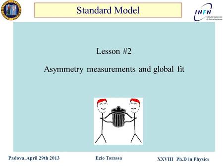 XXVIII Ph.D in Physics Ezio TorassaPadova, April 29th 2013 Lesson #2 Asymmetry measurements and global fit Standard Model.