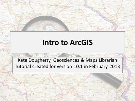 Intro to ArcGIS Kate Dougherty, Geosciences & Maps Librarian Tutorial created for version 10.1 in February 2013.