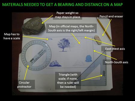 MATERIALS NEEDED TO GET A BEARING AND DISTANCE ON A MAP Pencil and eraser North-South axis Map (in official maps, the North- South axis is the right/left.