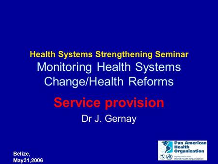 Belize, May31,2006 Health Systems Strengthening Seminar Monitoring Health Systems Change/Health Reforms Service provision Dr J. Gernay.