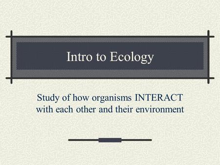 Intro to Ecology Study of how organisms INTERACT with each other and their environment.
