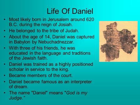 Life Of Daniel Most likely born in Jerusalem around 620 B.C. during the reign of Josiah. He belonged to the tribe of Judah. About the age of 14, Daniel.
