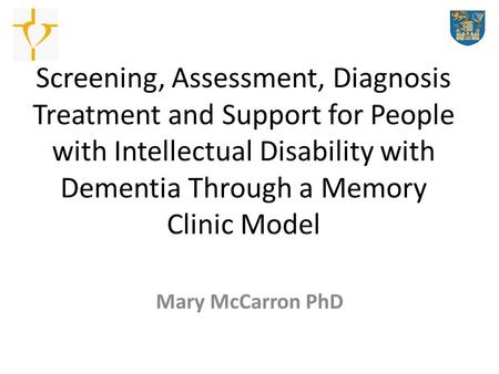 Screening, Assessment, Diagnosis Treatment and Support for People with Intellectual Disability with Dementia Through a Memory Clinic Model Mary McCarron.
