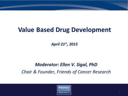 Value Based Drug Development April 21 st, 2015 Moderator: Ellen V. Sigal, PhD Chair & Founder, Friends of Cancer Research 1.