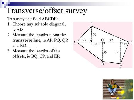 Transverse/offset survey To survey the field ABCDE: 1.Choose any suitable diagonal, ie AD 2.Measure the lengths along the transverse line, ie AP, PQ, QR.