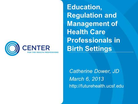 Education, Regulation and Management of Health Care Professionals in Birth Settings Catherine Dower, JD March 6, 2013