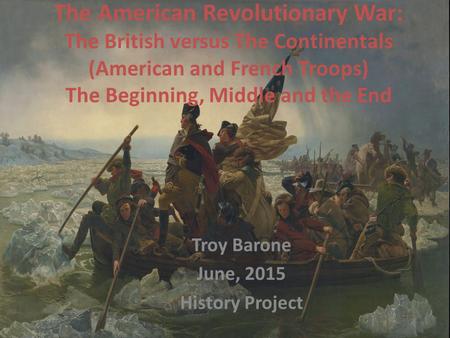 The American Revolutionary War: The British versus The Continentals (American and French Troops) The Beginning, Middle and the End Troy Barone June, 2015.