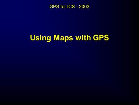 GPS for ICS - 2003 Using Maps with GPS Using Maps with GPS.
