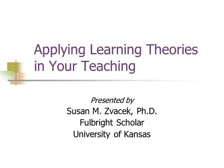 Applying Learning Theories in Your Teaching Presented by Susan M. Zvacek, Ph.D. Fulbright Scholar University of Kansas.