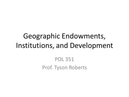 Geographic Endowments, Institutions, and Development POL 351 Prof. Tyson Roberts.