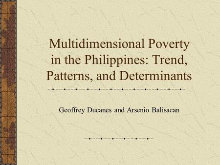Multidimensional Poverty in the Philippines: Trend, Patterns, and Determinants Geoffrey Ducanes and Arsenio Balisacan.