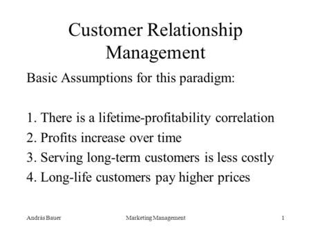András BauerMarketing Management1 Customer Relationship Management Basic Assumptions for this paradigm: 1. There is a lifetime-profitability correlation.