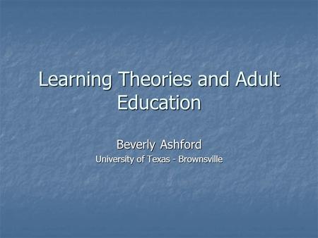 Learning Theories and Adult Education Beverly Ashford University of Texas - Brownsville.