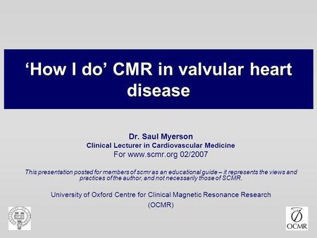 ‘How I do’ CMR in valvular heart disease Dr. Saul Myerson Clinical Lecturer in Cardiovascular Medicine For www.scmr.org 02/2007 This presentation posted.