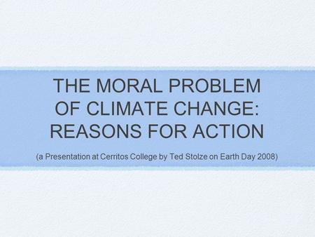 THE MORAL PROBLEM OF CLIMATE CHANGE: REASONS FOR ACTION (a Presentation at Cerritos College by Ted Stolze on Earth Day 2008)